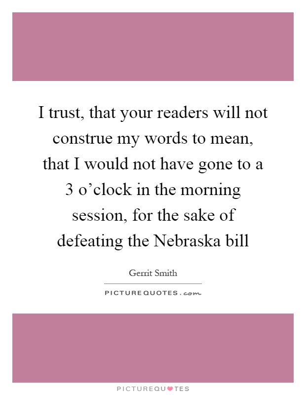 I trust, that your readers will not construe my words to mean, that I would not have gone to a 3 o'clock in the morning session, for the sake of defeating the Nebraska bill Picture Quote #1