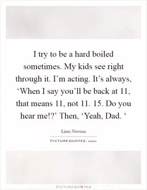 I try to be a hard boiled sometimes. My kids see right through it. I’m acting. It’s always, ‘When I say you’ll be back at 11, that means 11, not 11. 15. Do you hear me!?’ Then, ‘Yeah, Dad. ‘ Picture Quote #1