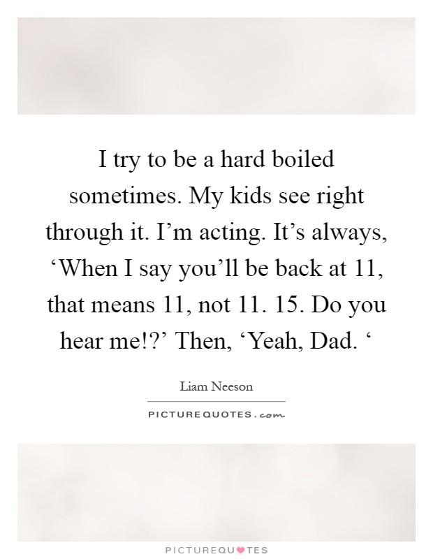 I try to be a hard boiled sometimes. My kids see right through it. I'm acting. It's always, ‘When I say you'll be back at 11, that means 11, not 11. 15. Do you hear me!?' Then, ‘Yeah, Dad. ‘ Picture Quote #1
