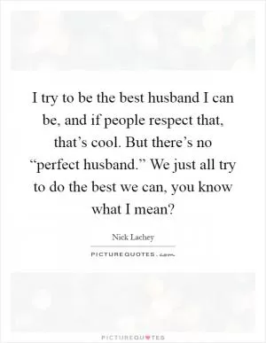 I try to be the best husband I can be, and if people respect that, that’s cool. But there’s no “perfect husband.” We just all try to do the best we can, you know what I mean? Picture Quote #1