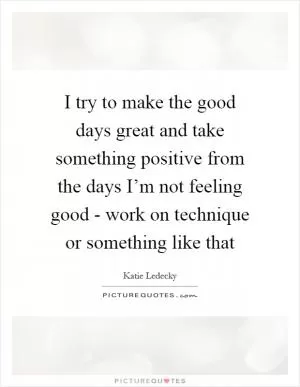 I try to make the good days great and take something positive from the days I’m not feeling good - work on technique or something like that Picture Quote #1