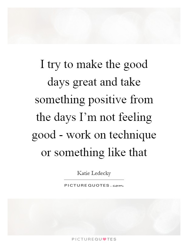 I try to make the good days great and take something positive from the days I'm not feeling good - work on technique or something like that Picture Quote #1
