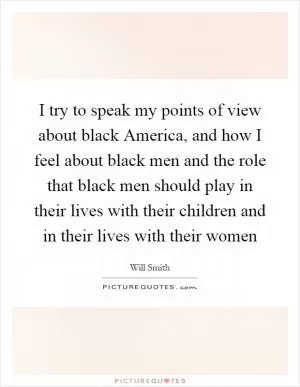 I try to speak my points of view about black America, and how I feel about black men and the role that black men should play in their lives with their children and in their lives with their women Picture Quote #1