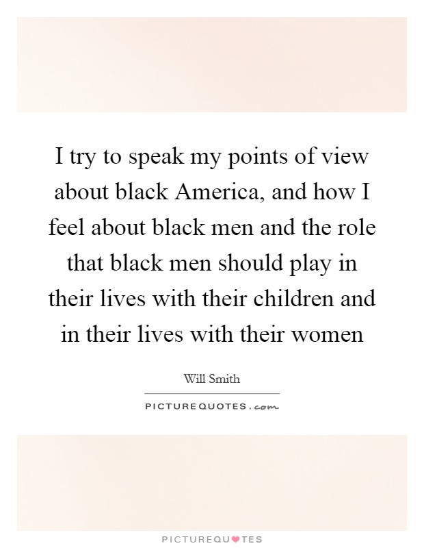 I try to speak my points of view about black America, and how I feel about black men and the role that black men should play in their lives with their children and in their lives with their women Picture Quote #1