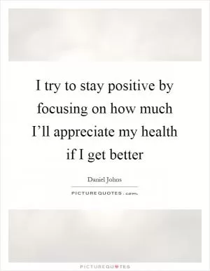 I try to stay positive by focusing on how much I’ll appreciate my health if I get better Picture Quote #1