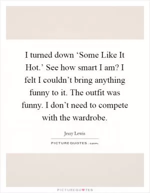 I turned down ‘Some Like It Hot.’ See how smart I am? I felt I couldn’t bring anything funny to it. The outfit was funny. I don’t need to compete with the wardrobe Picture Quote #1