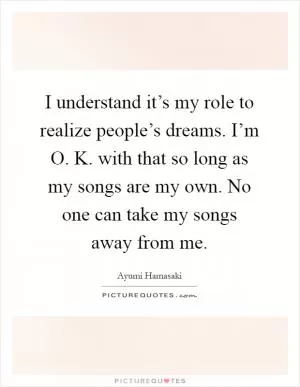 I understand it’s my role to realize people’s dreams. I’m O. K. with that so long as my songs are my own. No one can take my songs away from me Picture Quote #1