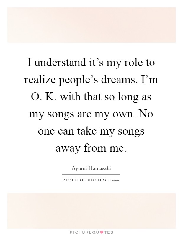 I understand it's my role to realize people's dreams. I'm O. K. with that so long as my songs are my own. No one can take my songs away from me Picture Quote #1