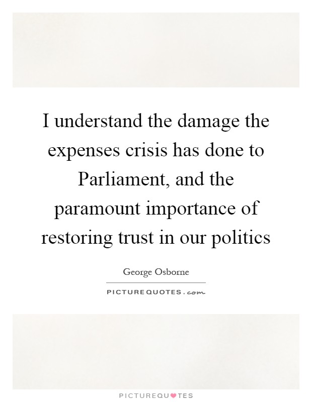 I understand the damage the expenses crisis has done to Parliament, and the paramount importance of restoring trust in our politics Picture Quote #1