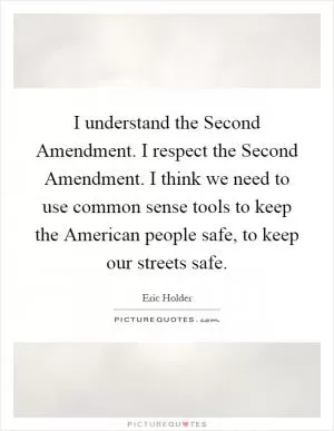 I understand the Second Amendment. I respect the Second Amendment. I think we need to use common sense tools to keep the American people safe, to keep our streets safe Picture Quote #1