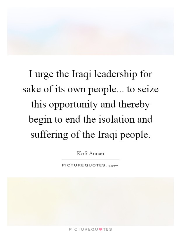 I urge the Iraqi leadership for sake of its own people... to seize this opportunity and thereby begin to end the isolation and suffering of the Iraqi people Picture Quote #1