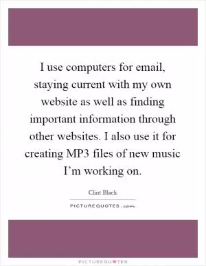 I use computers for email, staying current with my own website as well as finding important information through other websites. I also use it for creating MP3 files of new music I’m working on Picture Quote #1