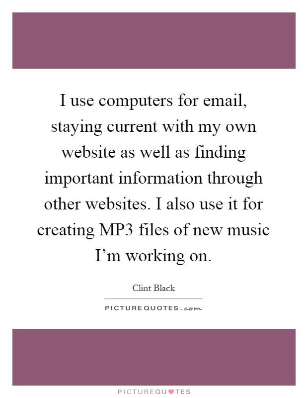 I use computers for email, staying current with my own website as well as finding important information through other websites. I also use it for creating MP3 files of new music I'm working on Picture Quote #1