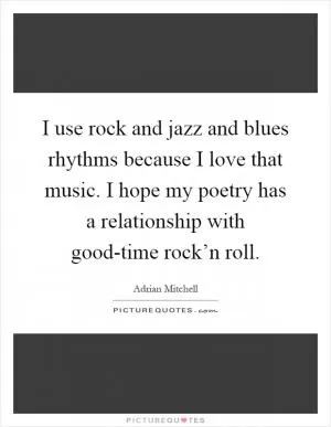 I use rock and jazz and blues rhythms because I love that music. I hope my poetry has a relationship with good-time rock’n roll Picture Quote #1