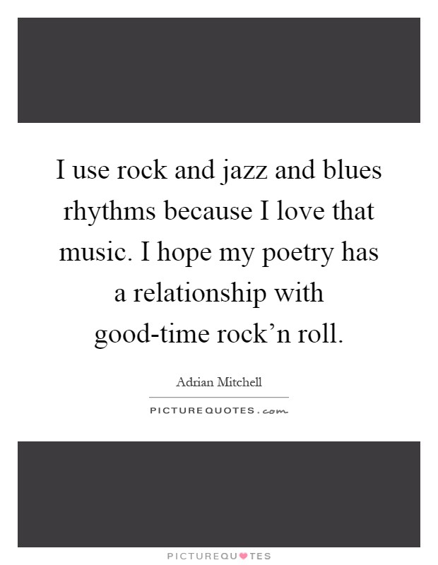 I use rock and jazz and blues rhythms because I love that music. I hope my poetry has a relationship with good-time rock'n roll Picture Quote #1