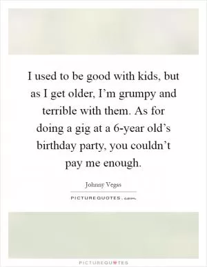 I used to be good with kids, but as I get older, I’m grumpy and terrible with them. As for doing a gig at a 6-year old’s birthday party, you couldn’t pay me enough Picture Quote #1