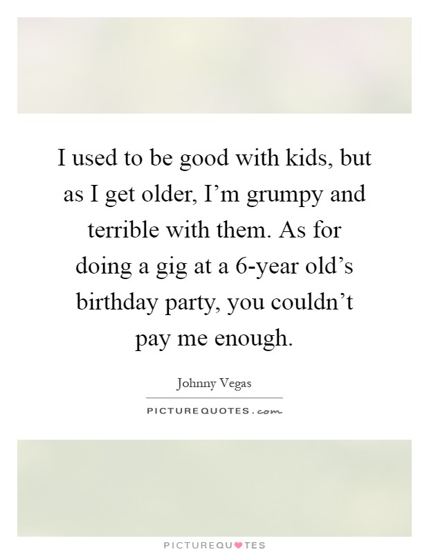 I used to be good with kids, but as I get older, I'm grumpy and terrible with them. As for doing a gig at a 6-year old's birthday party, you couldn't pay me enough Picture Quote #1