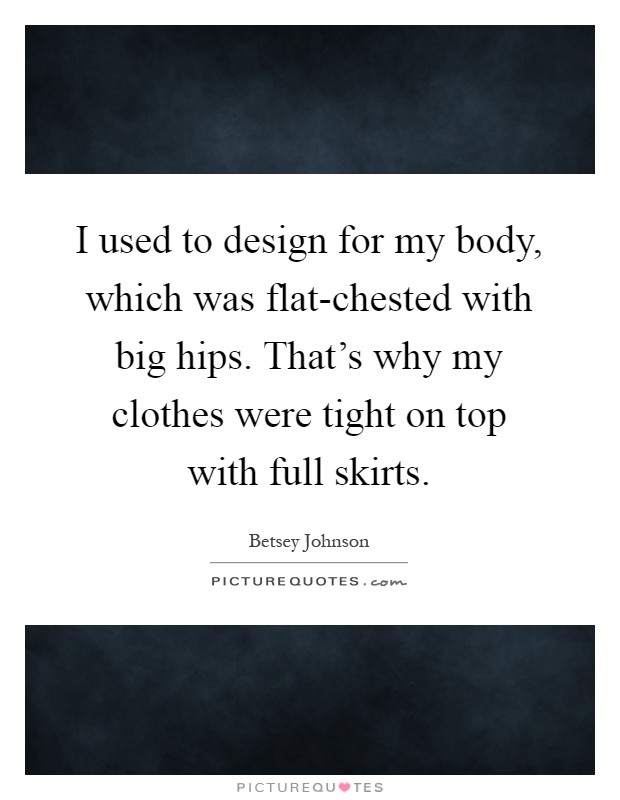 I used to design for my body, which was flat-chested with big hips. That's why my clothes were tight on top with full skirts Picture Quote #1