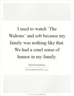 I used to watch ‘The Waltons’ and sob because my family was nothing like that. We had a cruel sense of humor in my family Picture Quote #1