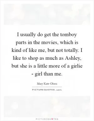I usually do get the tomboy parts in the movies, which is kind of like me, but not totally. I like to shop as much as Ashley, but she is a little more of a girlie - girl than me Picture Quote #1