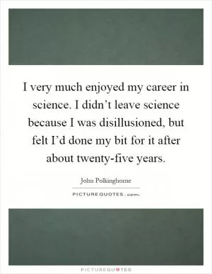 I very much enjoyed my career in science. I didn’t leave science because I was disillusioned, but felt I’d done my bit for it after about twenty-five years Picture Quote #1