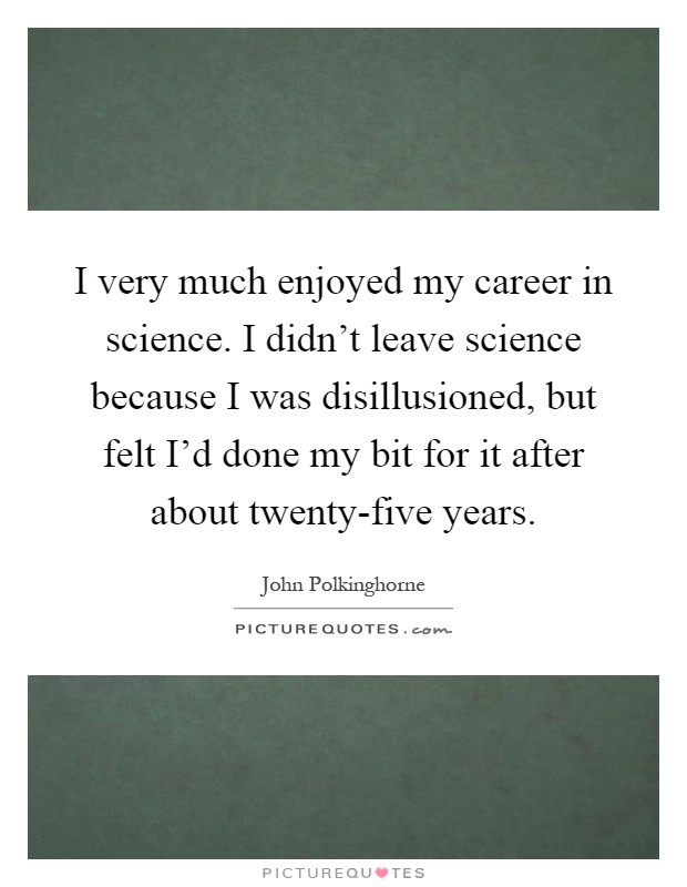 I very much enjoyed my career in science. I didn't leave science because I was disillusioned, but felt I'd done my bit for it after about twenty-five years Picture Quote #1