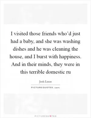 I visited those friends who’d just had a baby, and she was washing dishes and he was cleaning the house, and I burst with happiness. And in their minds, they were in this terrible domestic ru Picture Quote #1