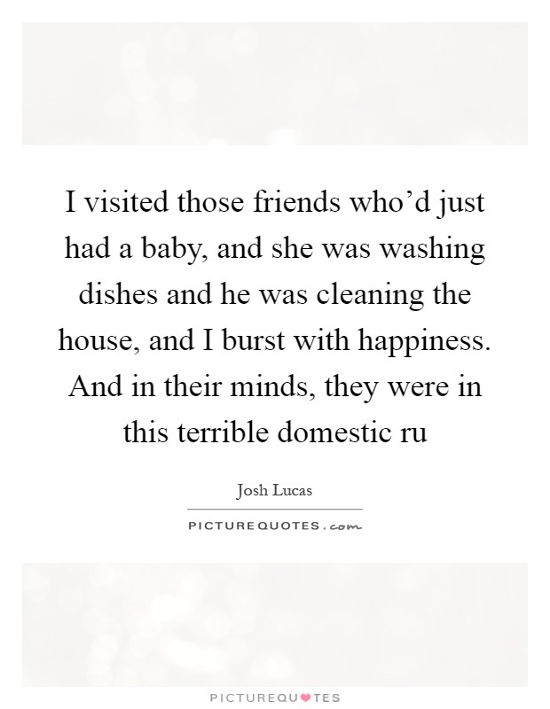 I visited those friends who'd just had a baby, and she was washing dishes and he was cleaning the house, and I burst with happiness. And in their minds, they were in this terrible domestic ru Picture Quote #1