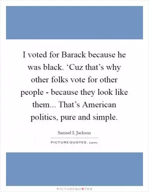 I voted for Barack because he was black. ‘Cuz that’s why other folks vote for other people - because they look like them... That’s American politics, pure and simple Picture Quote #1