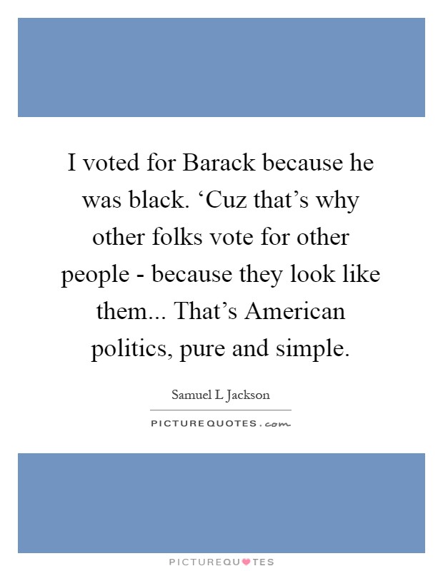 I voted for Barack because he was black. ‘Cuz that's why other folks vote for other people - because they look like them... That's American politics, pure and simple Picture Quote #1