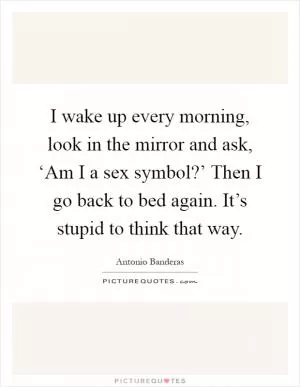 I wake up every morning, look in the mirror and ask, ‘Am I a sex symbol?’ Then I go back to bed again. It’s stupid to think that way Picture Quote #1