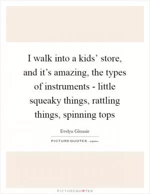 I walk into a kids’ store, and it’s amazing, the types of instruments - little squeaky things, rattling things, spinning tops Picture Quote #1