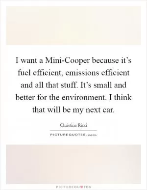 I want a Mini-Cooper because it’s fuel efficient, emissions efficient and all that stuff. It’s small and better for the environment. I think that will be my next car Picture Quote #1