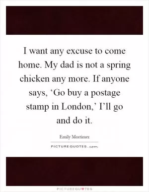 I want any excuse to come home. My dad is not a spring chicken any more. If anyone says, ‘Go buy a postage stamp in London,’ I’ll go and do it Picture Quote #1
