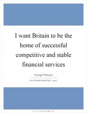 I want Britain to be the home of successful competitive and stable financial services Picture Quote #1