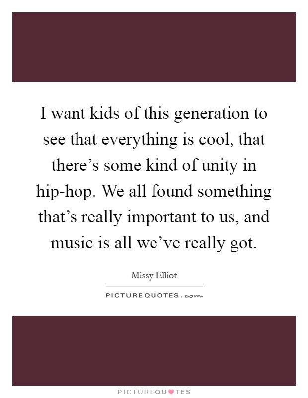 I want kids of this generation to see that everything is cool, that there's some kind of unity in hip-hop. We all found something that's really important to us, and music is all we've really got Picture Quote #1
