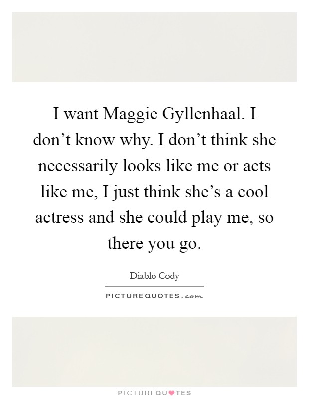 I want Maggie Gyllenhaal. I don't know why. I don't think she necessarily looks like me or acts like me, I just think she's a cool actress and she could play me, so there you go Picture Quote #1