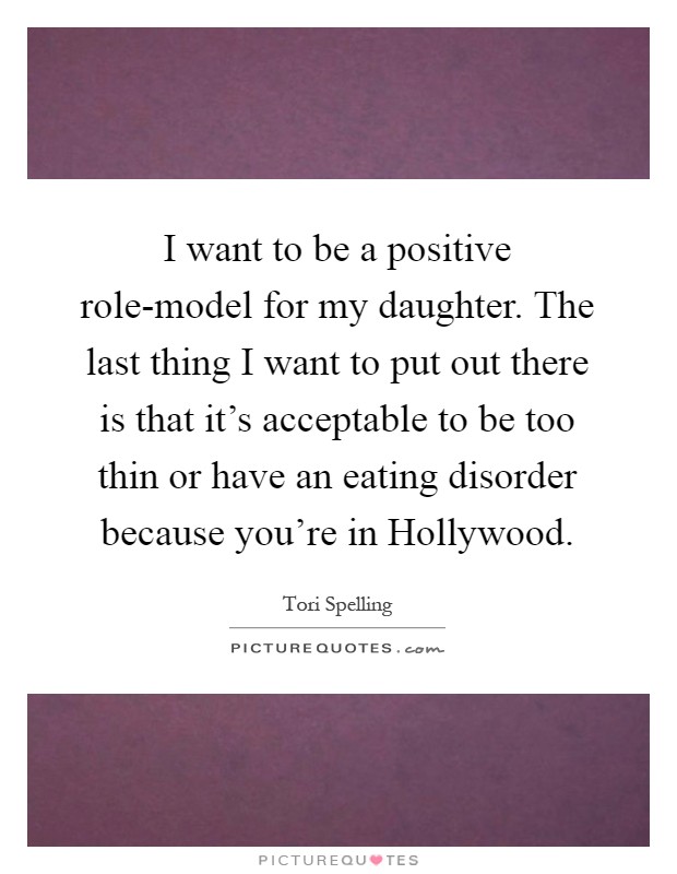 I want to be a positive role-model for my daughter. The last thing I want to put out there is that it's acceptable to be too thin or have an eating disorder because you're in Hollywood Picture Quote #1