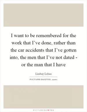 I want to be remembered for the work that I’ve done, rather than the car accidents that I’ve gotten into, the men that I’ve not dated - or the man that I have Picture Quote #1