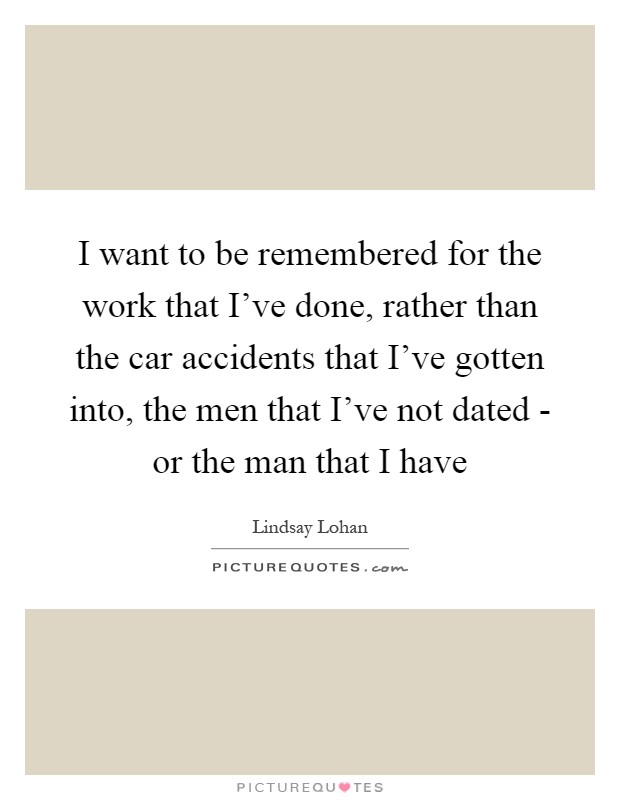 I want to be remembered for the work that I've done, rather than the car accidents that I've gotten into, the men that I've not dated - or the man that I have Picture Quote #1