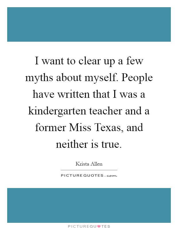 I want to clear up a few myths about myself. People have written that I was a kindergarten teacher and a former Miss Texas, and neither is true Picture Quote #1