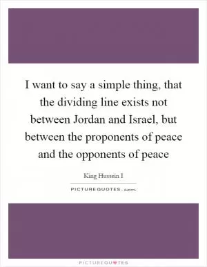 I want to say a simple thing, that the dividing line exists not between Jordan and Israel, but between the proponents of peace and the opponents of peace Picture Quote #1