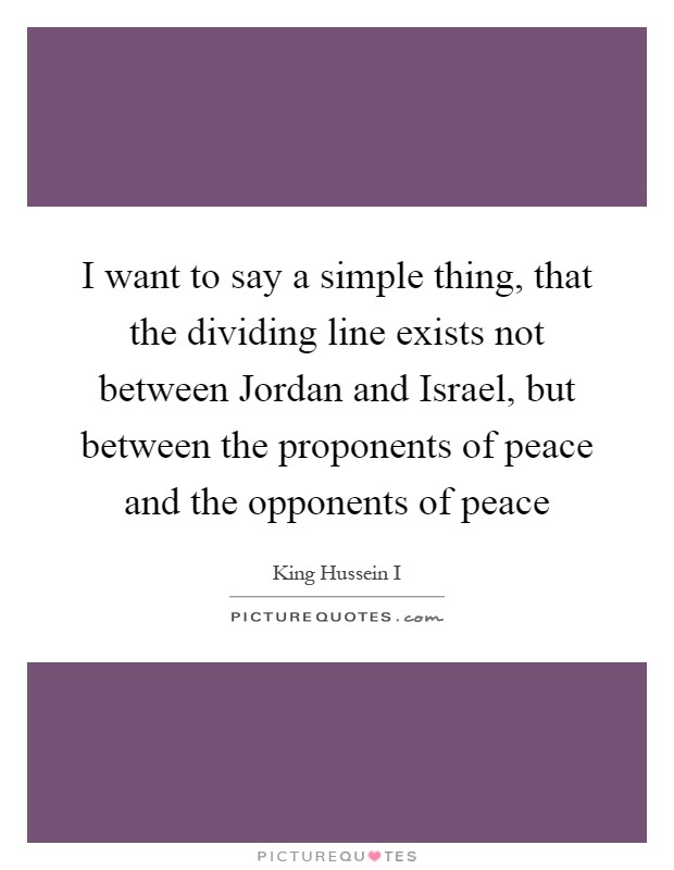 I want to say a simple thing, that the dividing line exists not between Jordan and Israel, but between the proponents of peace and the opponents of peace Picture Quote #1