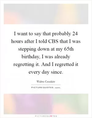 I want to say that probably 24 hours after I told CBS that I was stepping down at my 65th birthday, I was already regretting it. And I regretted it every day since Picture Quote #1