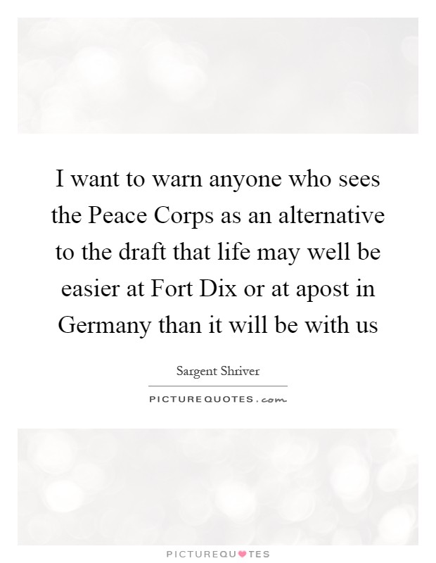 I want to warn anyone who sees the Peace Corps as an alternative to the draft that life may well be easier at Fort Dix or at apost in Germany than it will be with us Picture Quote #1