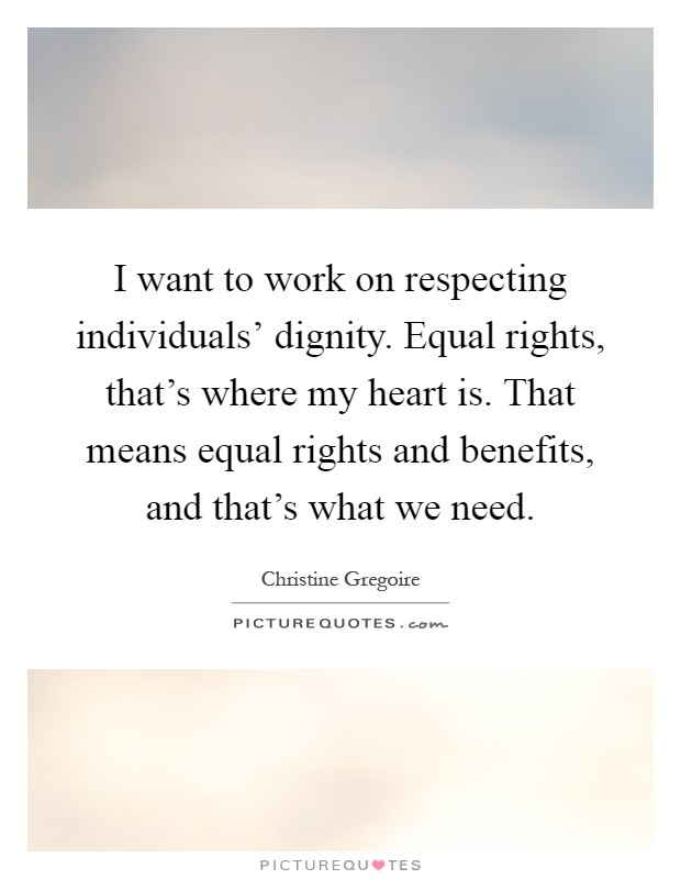 I want to work on respecting individuals' dignity. Equal rights, that's where my heart is. That means equal rights and benefits, and that's what we need Picture Quote #1