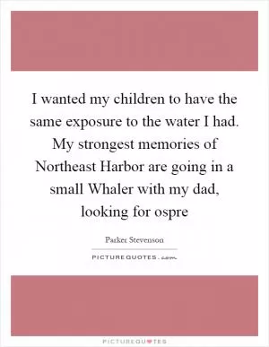 I wanted my children to have the same exposure to the water I had. My strongest memories of Northeast Harbor are going in a small Whaler with my dad, looking for ospre Picture Quote #1