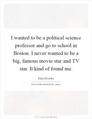 I wanted to be a political science professor and go to school in Boston. I never wanted to be a big, famous movie star and TV star. It kind of found me Picture Quote #1
