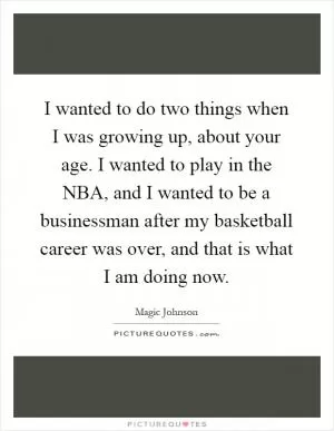 I wanted to do two things when I was growing up, about your age. I wanted to play in the NBA, and I wanted to be a businessman after my basketball career was over, and that is what I am doing now Picture Quote #1