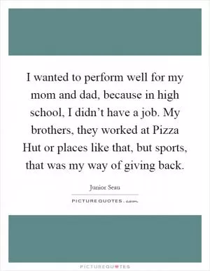 I wanted to perform well for my mom and dad, because in high school, I didn’t have a job. My brothers, they worked at Pizza Hut or places like that, but sports, that was my way of giving back Picture Quote #1